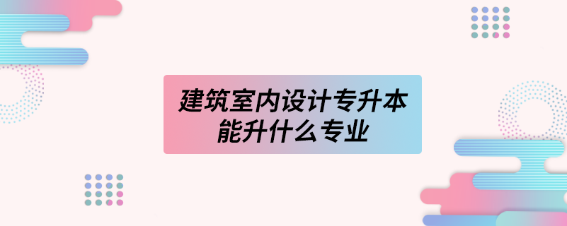 建筑室内设计专升本能升什么专业