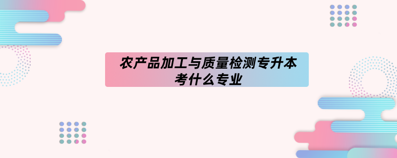 农产品加工与质量检测专升本考什么专业