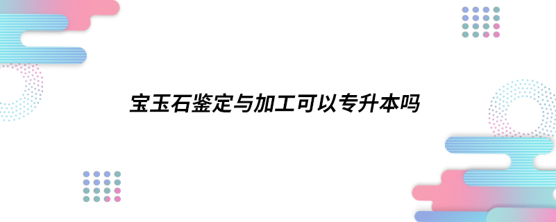 宝玉石鉴定与加工可以专升本吗