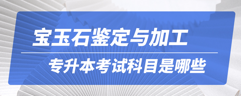 宝玉石鉴定与加工专升本考试科目是哪些