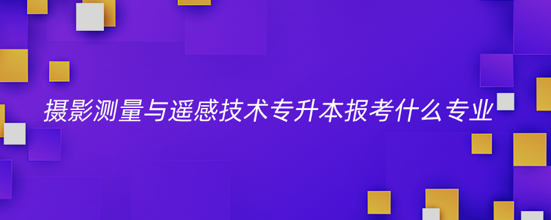 摄影测量与遥感技术专升本报考什么专业