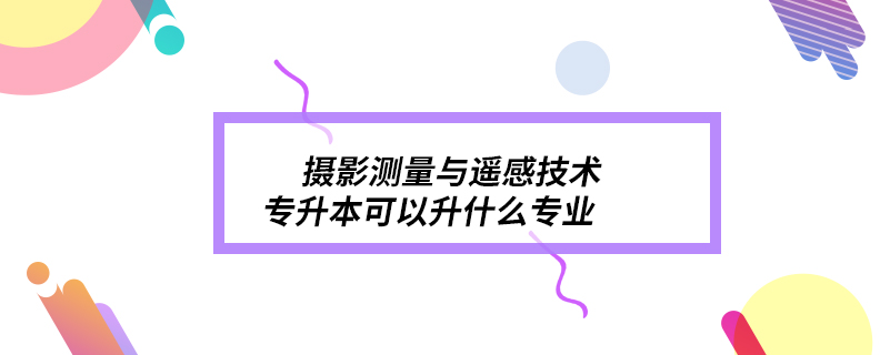 摄影测量与遥感技术专升本可以升什么专业