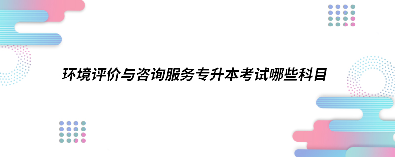 环境评价与咨询服务专升本考试哪些科目