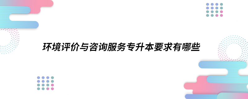 ​环境评价与咨询服务专升本要求有哪些