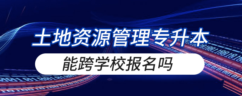 土地资源管理专升本能跨学校报名吗