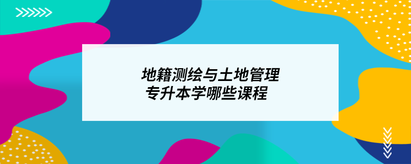 地籍测绘与土地管理专升本学哪些课程