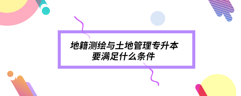 地籍测绘与土地管理专升本要满足什么条件