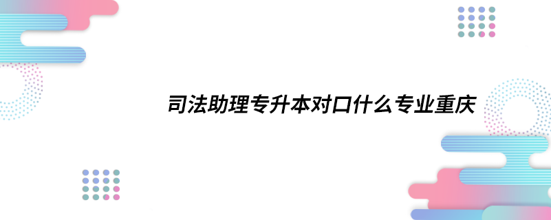 司法助理专升本对口什么专业重庆