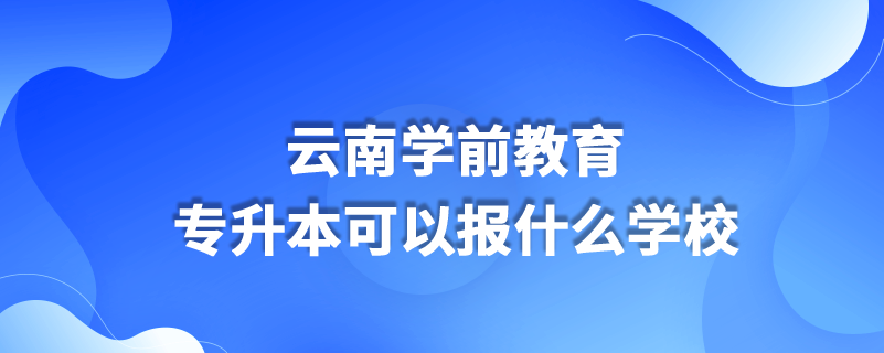 云南学前教育专升本可以报什么学校