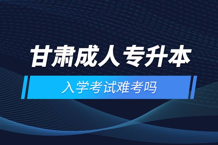 甘肃成人专升本入学考试难考吗