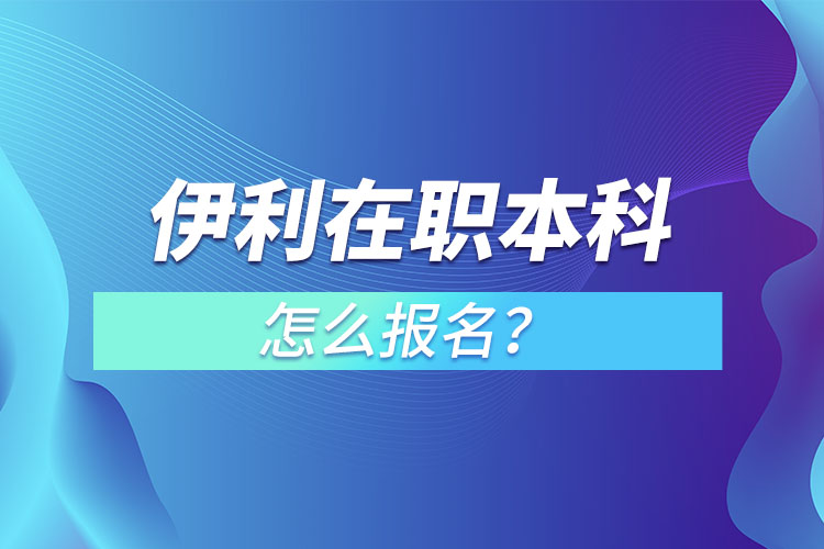 伊利在职本科怎么报名？