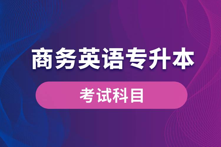 商务英语专升本考试什么内容？考哪些科目？