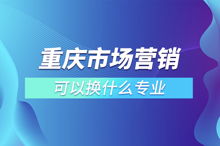 重庆市场营销专升本可以换什么专业