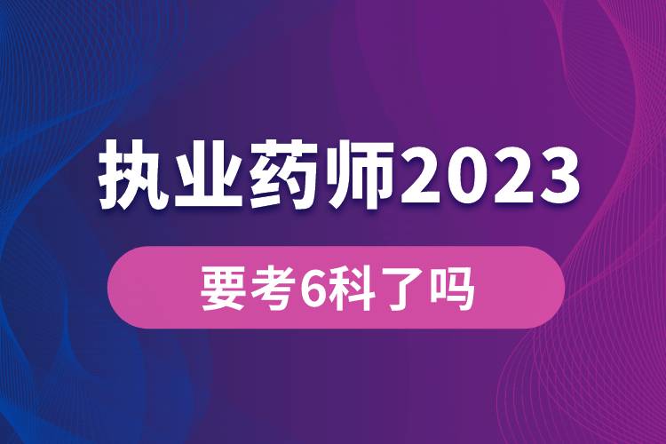 执业药师2023年要考6科了吗