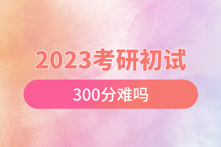 2023考研初试300分难吗.jpg