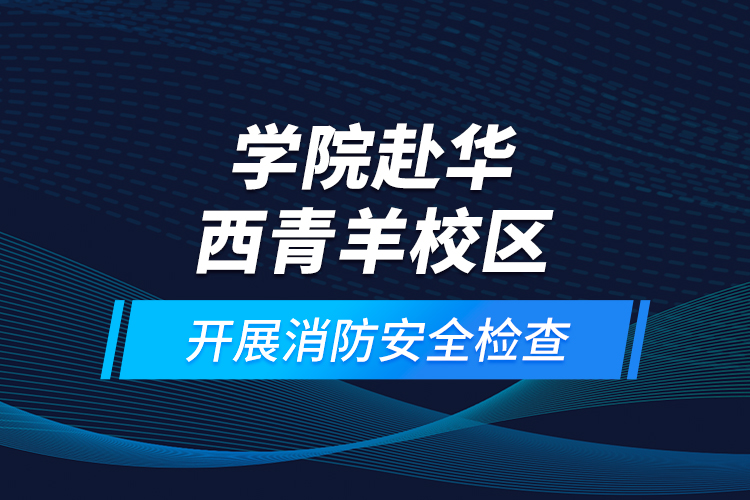 学院赴华西青羊校区开展消防安全检查