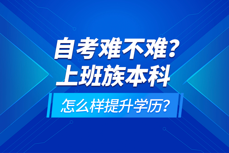 自考难不难？上班族本科怎么样提升学历？