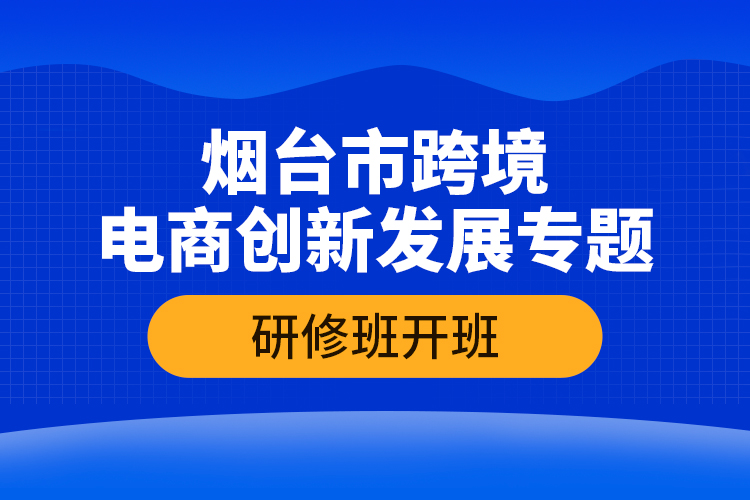 烟台市跨境电商创新发展专题研修班开班