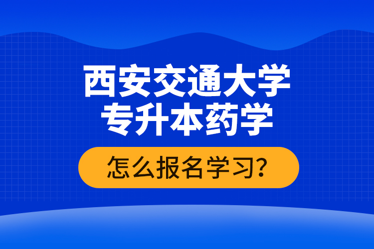 西安交通大学专升本药学怎么报名学习？