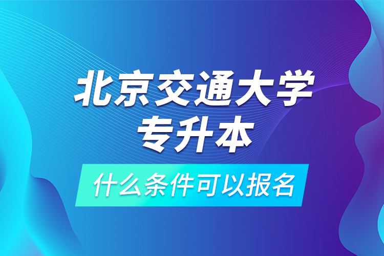 北京交通大学专升本什么条件可以报名