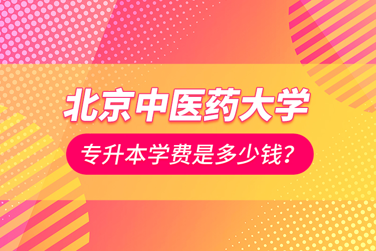 北京中医药大学专升本学费是多少钱？