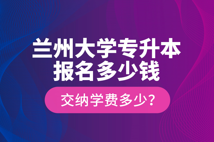 兰州大学专升本报名多少钱？交纳学费多少？