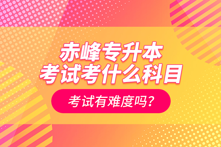 赤峰专升本考试考什么科目？考试有难度吗？