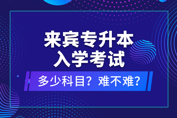 来宾专升本入学考试多少科目？难不难？