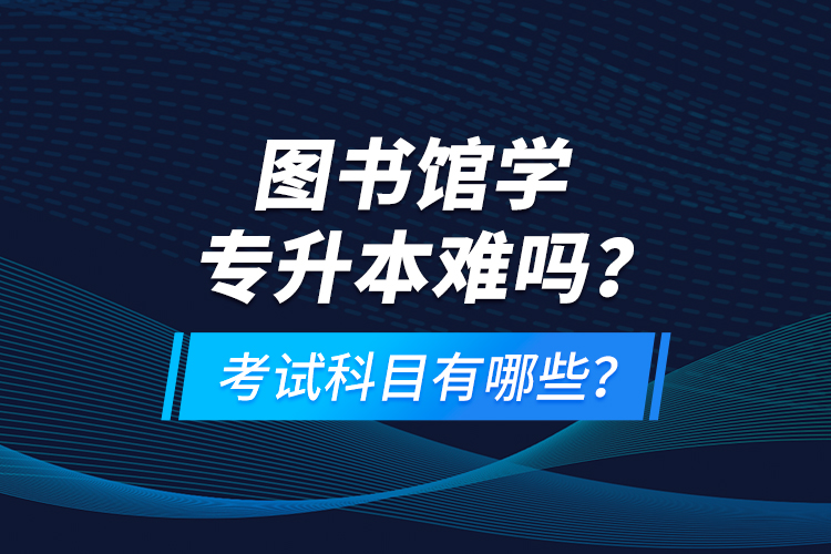 图书馆学专升本难吗？考试科目有哪些？