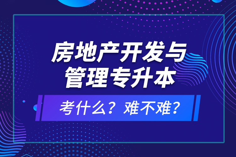 房地产开发与管理专升本考什么？难不难？