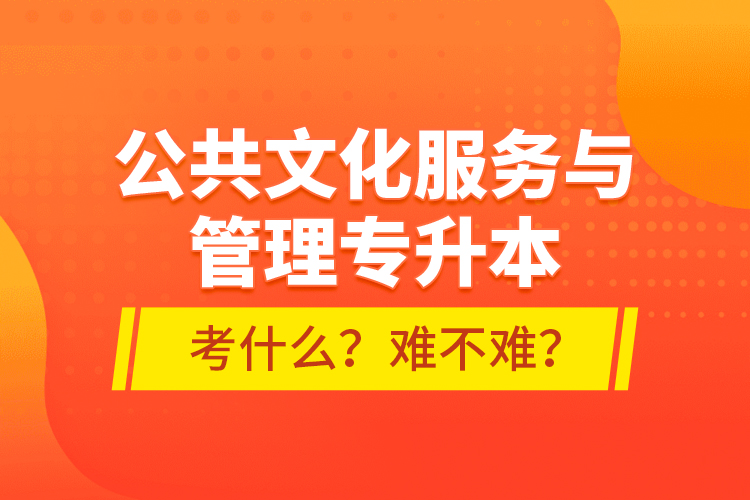 公共文化服务与管理专升本考什么？难不难？