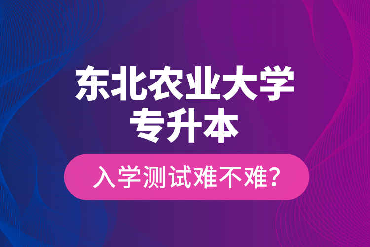 东北农业大学专升本入学测试难不难？