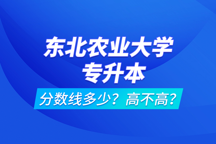 东北农业大学专升本分数线多少？高不高？