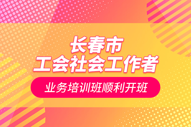 长春市工会社会工作者业务培训班顺利开班