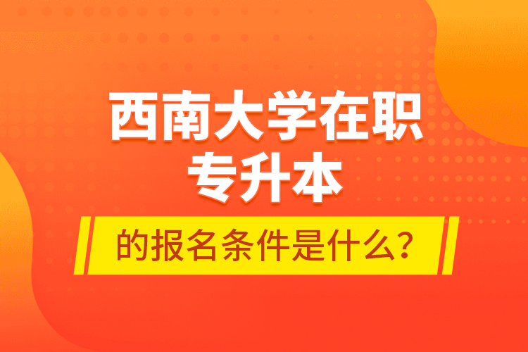 西南大学在职专升本的报名条件是什么？