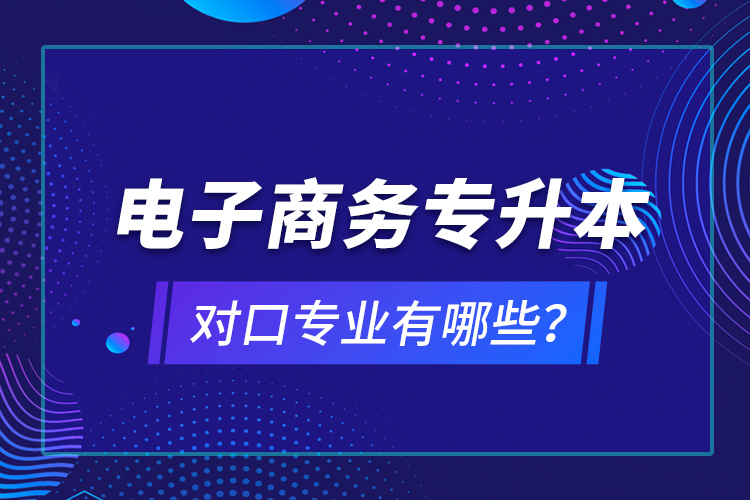 电子商务专升本对口专业有哪些？