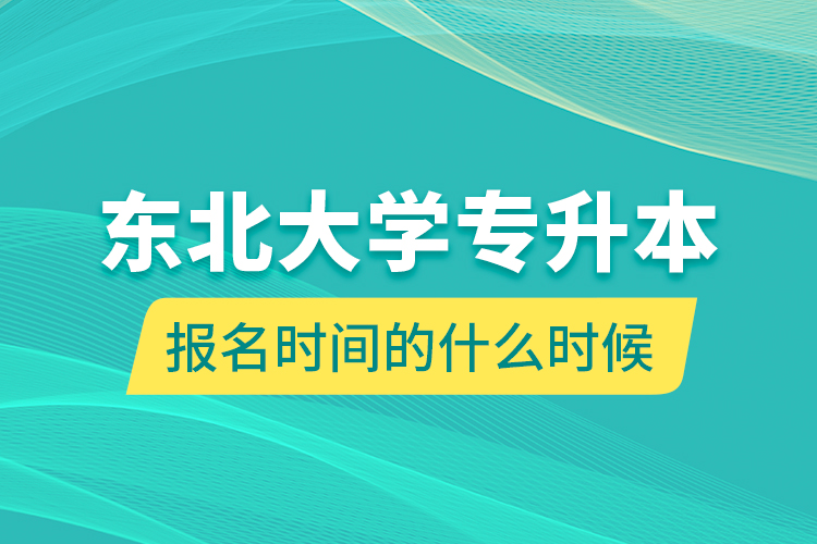 东北大学专升本报名时间的什么时候