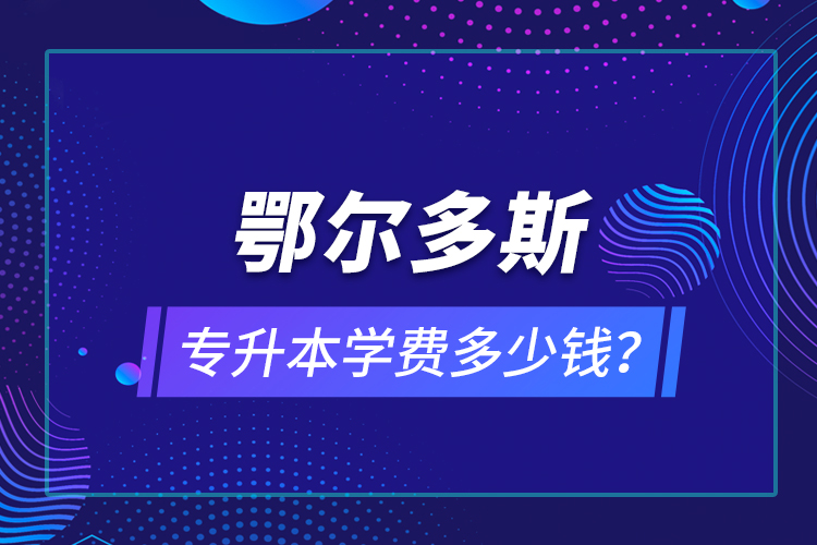 鄂尔多斯专升本学费多少钱？