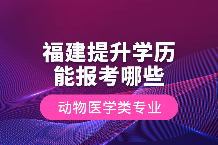 福建提升学历能报考哪些动物医学类专业