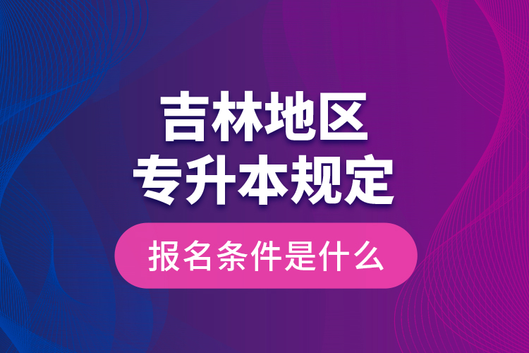 吉林地区专升本规定的报名条件是什么？