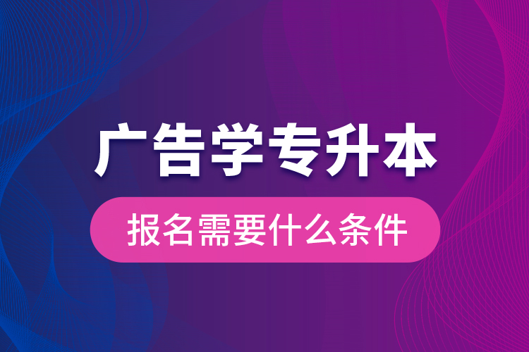 广告学专升本报名需要什么条件？