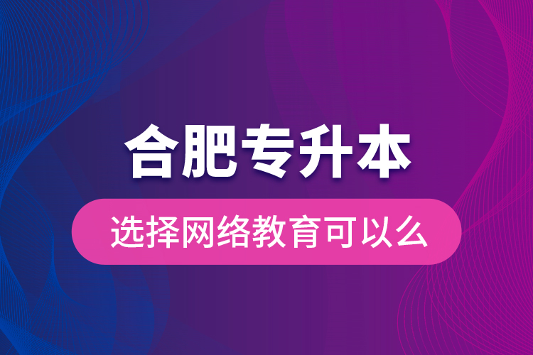 合肥专升本选择网络教育可以么？