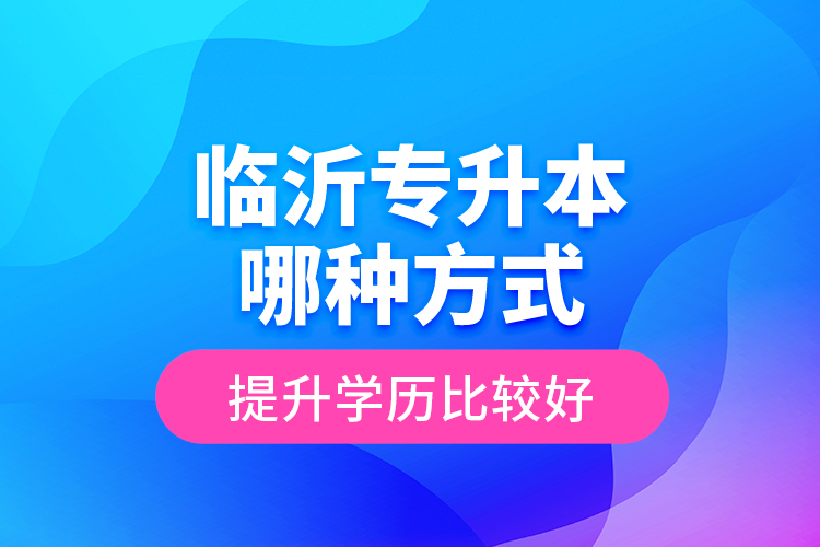 临沂专升本哪种方式提升学历比较好？