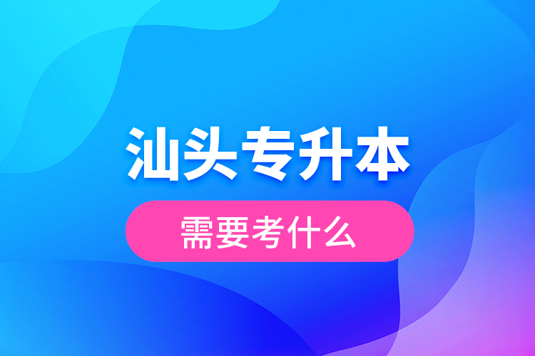 汕头专升本需要考什么？