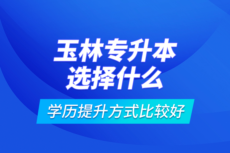 玉林专升本选择什么学历提升方式比较好？