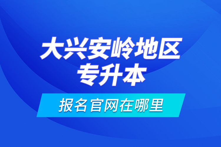 大兴安岭地区专升本报名官网在哪里？