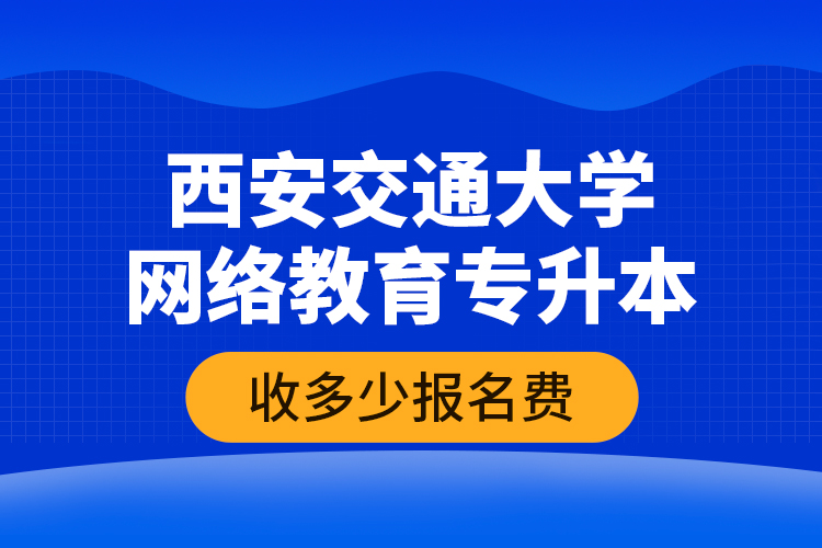 西安交通大学网络教育专升本收多少报名费？