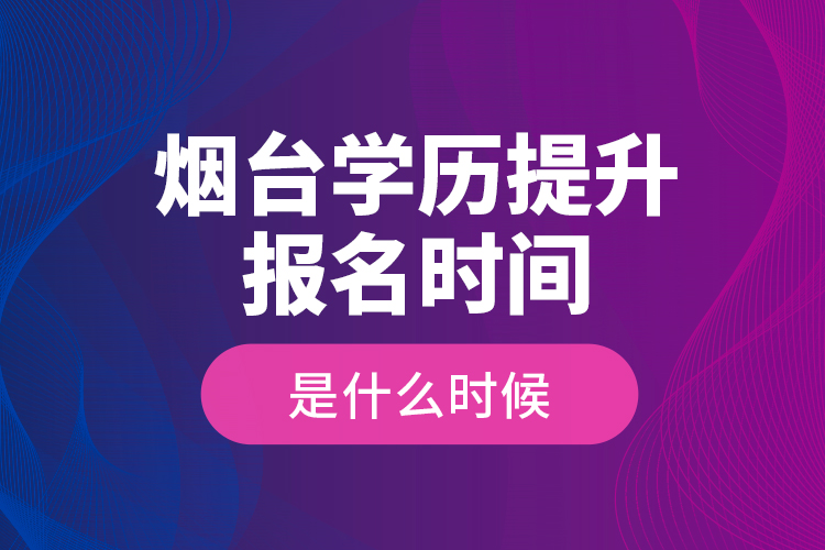 烟台学历提升报名时间是什么时候？