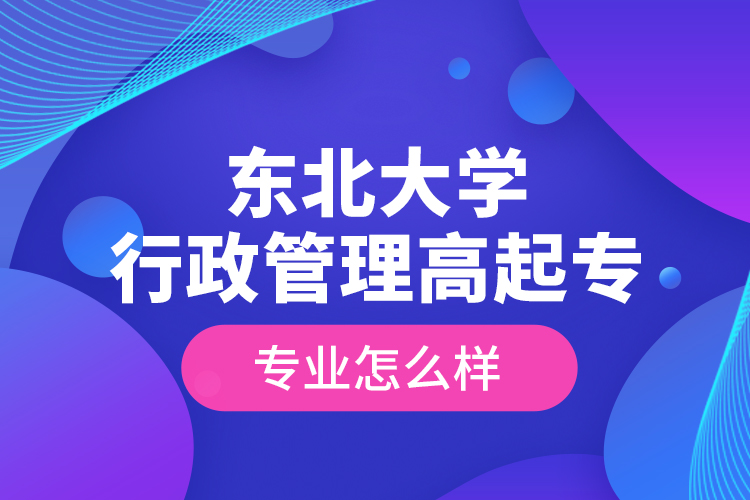 东北大学行政管理高起专专业怎么样？