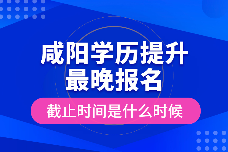 咸阳学历提升最晚报名截止时间是什么时候？